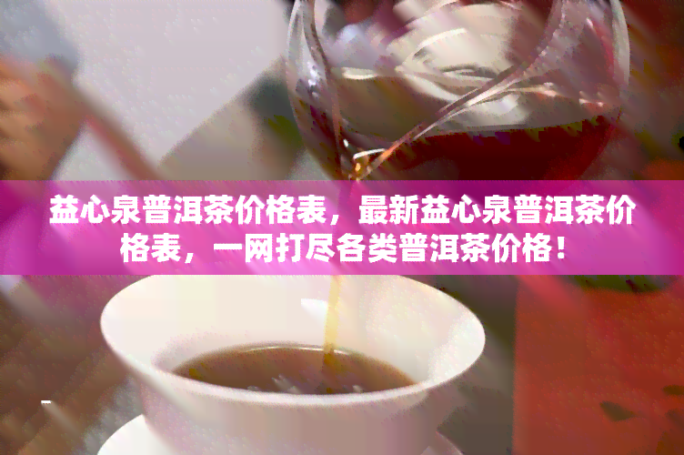 益心泉普洱茶价格表，最新益心泉普洱茶价格表，一网打尽各类普洱茶价格！