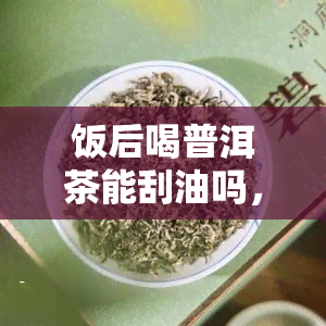 饭后喝普洱茶能刮油吗，探究普洱茶的刮油效果：饭后喝真的有用吗？