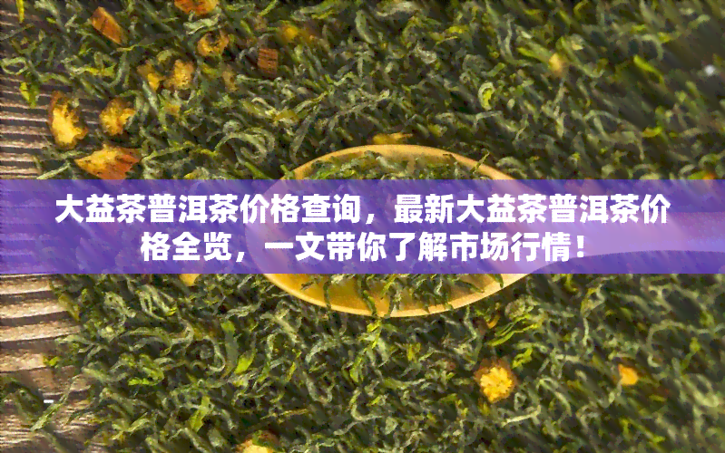 大益茶普洱茶价格查询，最新大益茶普洱茶价格全览，一文带你了解市场行情！