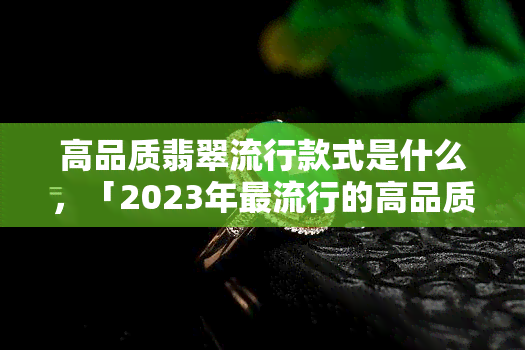 高品质翡翠流行款式是什么，「2023年更流行的高品质翡翠款式」