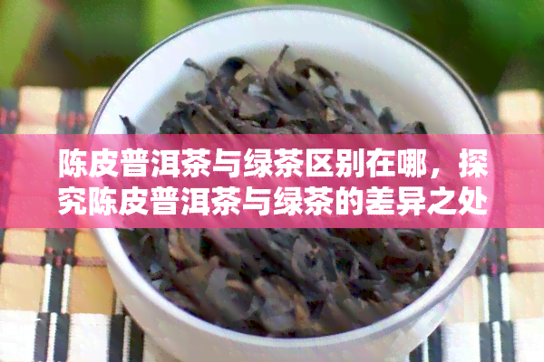 陈皮普洱茶与绿茶区别在哪，探究陈皮普洱茶与绿茶的差异之处