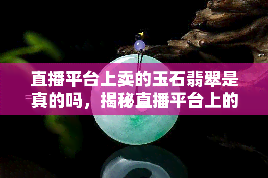 直播平台上卖的玉石翡翠是真的吗，揭秘直播平台上的玉石翡翠：真的假的如何辨别？