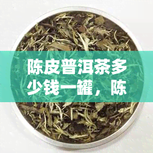 陈皮普洱茶多少钱一罐，陈皮普洱茶价格查询：想知道多少钱一罐吗？