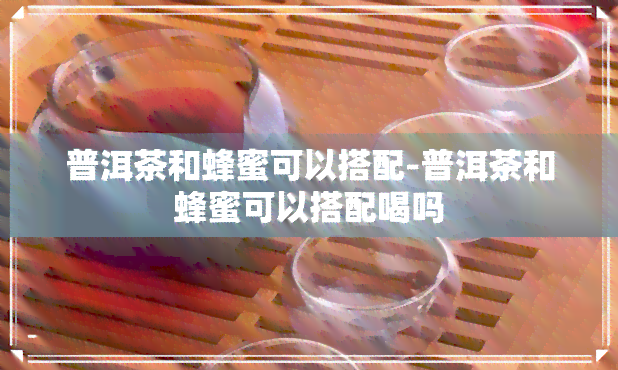 普洱茶和蜂蜜可以搭配-普洱茶和蜂蜜可以搭配喝吗