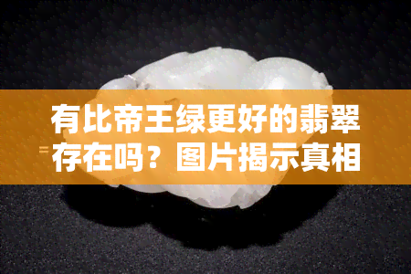 有比帝王绿更好的翡翠存在吗？图片揭示真相，价值如何？