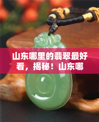 山东哪里的翡翠更好看，揭秘！山东哪些地方的翡翠最美丽？带你一探究竟