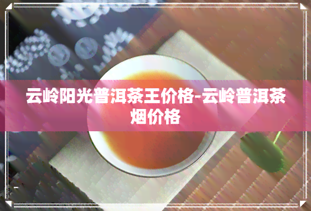 云岭阳光普洱茶王价格-云岭普洱茶价格