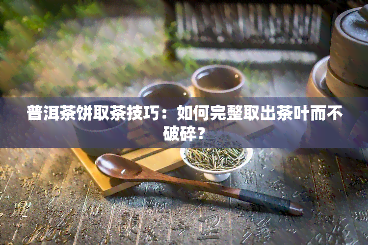 普洱茶饼取茶技巧：如何完整取出茶叶而不破碎？