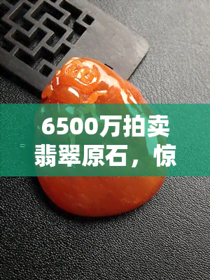 6500万拍卖翡翠原石，惊！6500万天价翡翠原石即将上拍，全球瞩目！