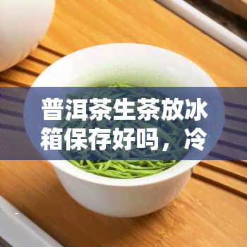 普洱茶生茶放冰箱保存好吗，冷藏or常？普洱茶生茶的正确保存方式