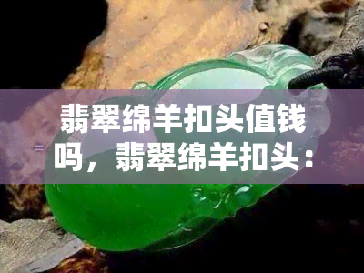 翡翠绵羊扣头值钱吗，翡翠绵羊扣头：价值如何？值得收藏吗？