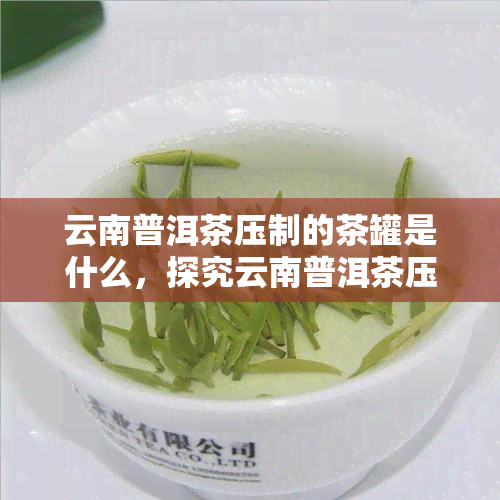 云南普洱茶压制的茶罐是什么，探究云南普洱茶压制的茶罐之谜