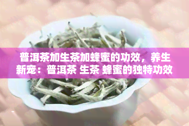 普洱茶加生茶加蜂蜜的功效，养生新宠：普洱茶 生茶 蜂蜜的独特功效解析