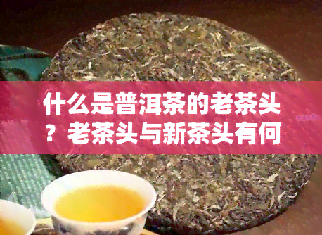 什么是普洱茶的老茶头？老茶头与新茶头有何区别？