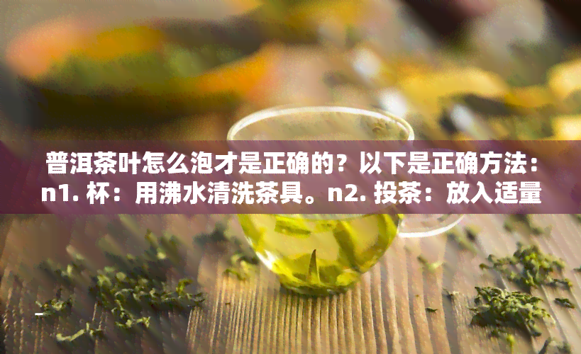 普洱茶叶怎么泡才是正确的？以下是正确方法：n1. 杯：用沸水清洗茶具。n2. 投茶：放入适量茶叶。n3. 洗茶：注入少量热水，浸泡几秒后倒掉。n4. 冲泡：再次注入热水，等待几分。n5. 品饮：过滤后即可饮用。