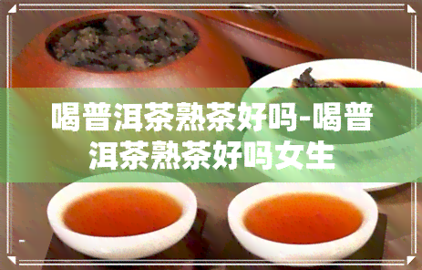 喝普洱茶熟茶好吗-喝普洱茶熟茶好吗女生