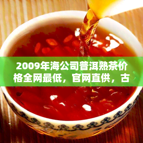 2009年海公司普洱熟茶价格全网更低，官网直供，古树普洱茶一应俱全