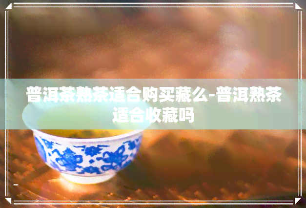 普洱茶熟茶适合购买藏么-普洱熟茶适合收藏吗