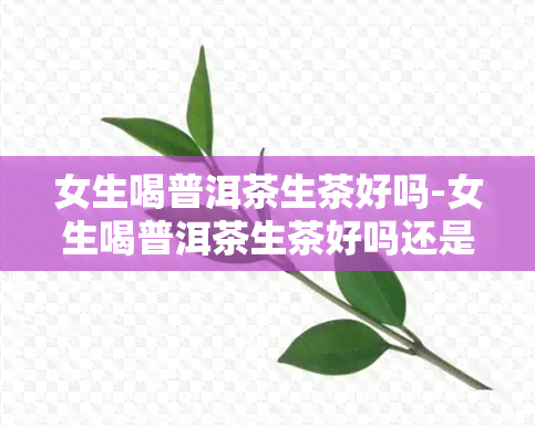 女生喝普洱茶生茶好吗-女生喝普洱茶生茶好吗还是熟茶