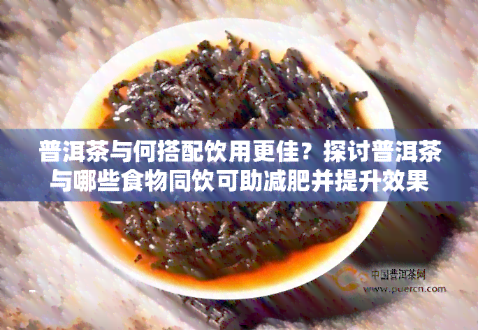 普洱茶与何搭配饮用更佳？探讨普洱茶与哪些食物同饮可助减肥并提升效果