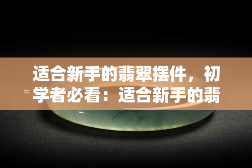 适合新手的翡翠摆件，初学者必看：适合新手的翡翠摆件推荐