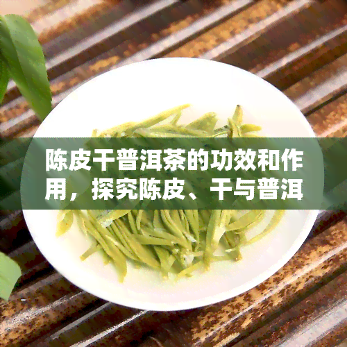 陈皮干普洱茶的功效和作用，探究陈皮、干与普洱茶的神奇组合：功效与作用大揭秘