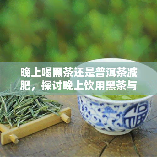 晚上喝黑茶还是普洱茶减肥，探讨晚上饮用黑茶与普洱茶的减肥效果比较