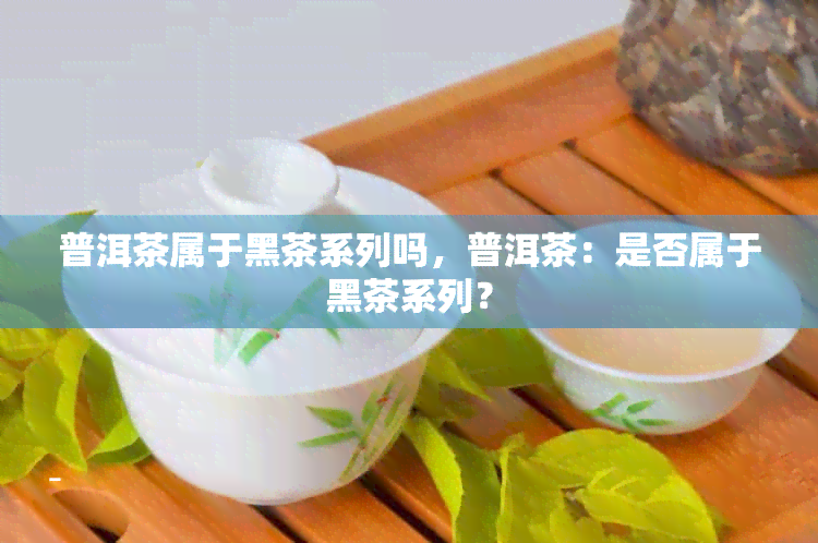 普洱茶属于黑茶系列吗，普洱茶：是否属于黑茶系列？