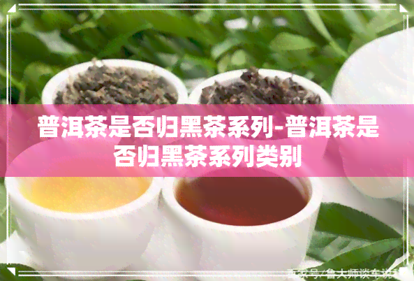 普洱茶是否归黑茶系列-普洱茶是否归黑茶系列类别