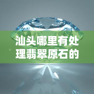 汕头哪里有处理翡翠原石的，寻找汕头翡翠原石处理点，这里有一份详细指南