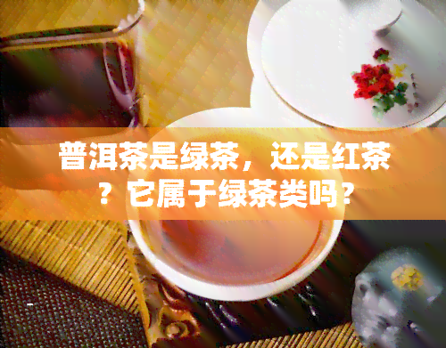 普洱茶是绿茶，还是红茶？它属于绿茶类吗？