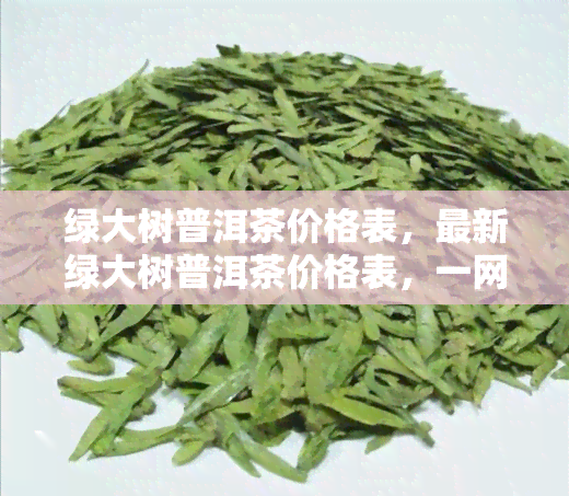 绿大树普洱茶价格表，最新绿大树普洱茶价格表，一网打尽各类茶叶信息！