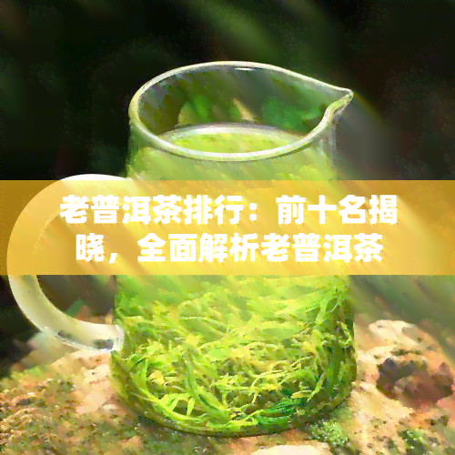 老普洱茶排行：前十名揭晓，全面解析老普洱茶