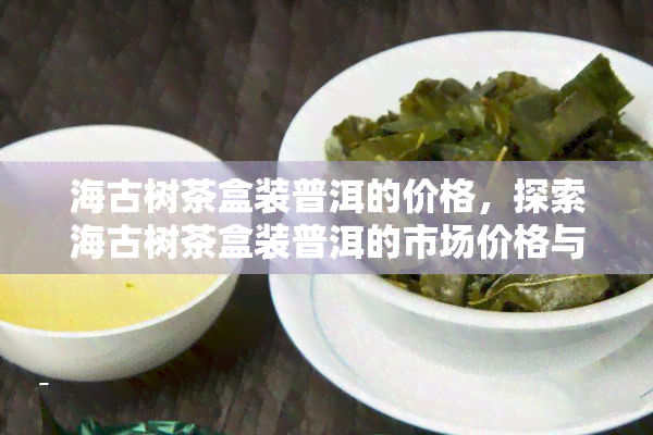 海古树茶盒装普洱的价格，探索海古树茶盒装普洱的市场价格与价值