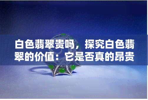 白色翡翠贵吗，探究白色翡翠的价值：它是否真的昂贵？