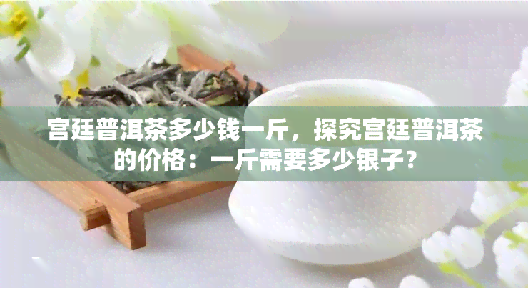 宫廷普洱茶多少钱一斤，探究宫廷普洱茶的价格：一斤需要多少银子？