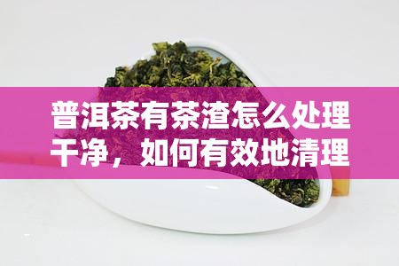 普洱茶有茶渣怎么处理干净，如何有效地清理普洱茶的茶渣？