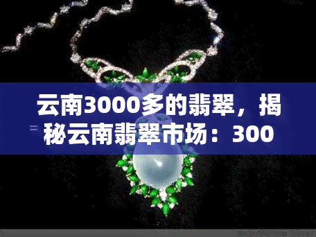 云南3000多的翡翠，揭秘云南翡翠市场：3000多元能买到什么样的翡翠？