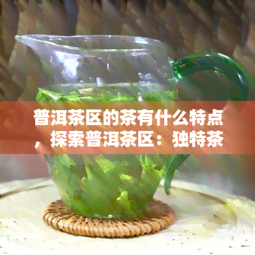 普洱茶区的茶有什么特点，探索普洱茶区：独特茶叶特性的揭秘