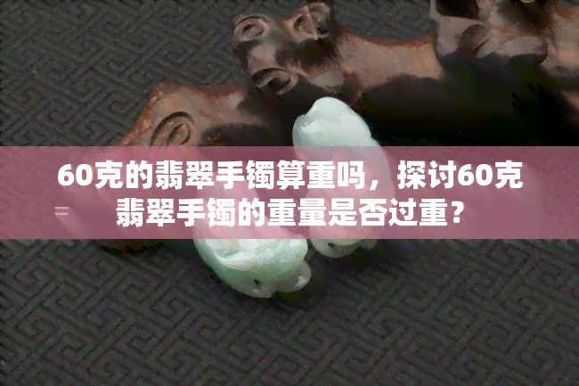 60克的翡翠手镯算重吗，探讨60克翡翠手镯的重量是否过重？