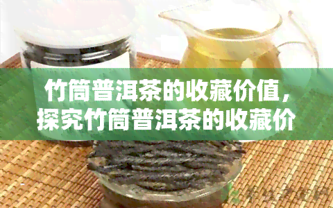 竹筒普洱茶的收藏价值，探究竹筒普洱茶的收藏价值与魅力