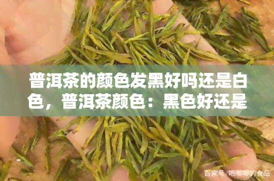 普洱茶的颜色发黑好吗还是白色，普洱茶颜色：黑色好还是白色好？