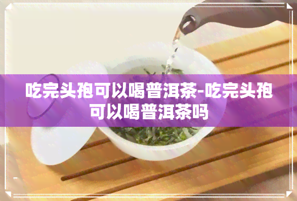 吃完头孢可以喝普洱茶-吃完头孢可以喝普洱茶吗