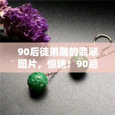 90后徒弟雕的翡翠图片，惊艳！90后徒弟的精湛翡翠雕刻作品全公开！