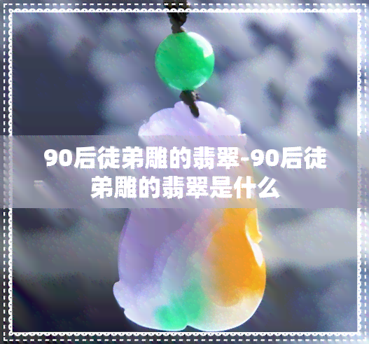 90后徒弟雕的翡翠-90后徒弟雕的翡翠是什么