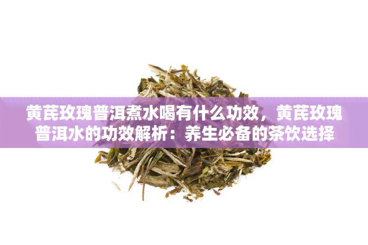 黄芪玫瑰普洱煮水喝有什么功效，黄芪玫瑰普洱水的功效解析：养生必备的茶饮选择