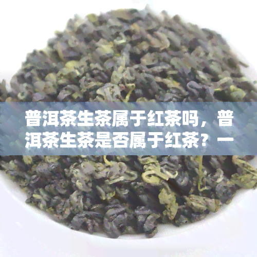 普洱茶生茶属于红茶吗，普洱茶生茶是否属于红茶？一次全面解析