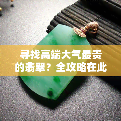 寻找高端大气最贵的翡翠？全攻略在此！