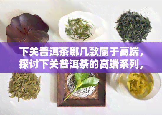 下关普洱茶哪几款属于高端，探讨下关普洱茶的高端系列，哪几款值得一试？