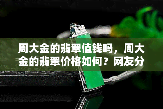 周大金的翡翠值钱吗，周大金的翡翠价格如何？网友分享真实评价与建议